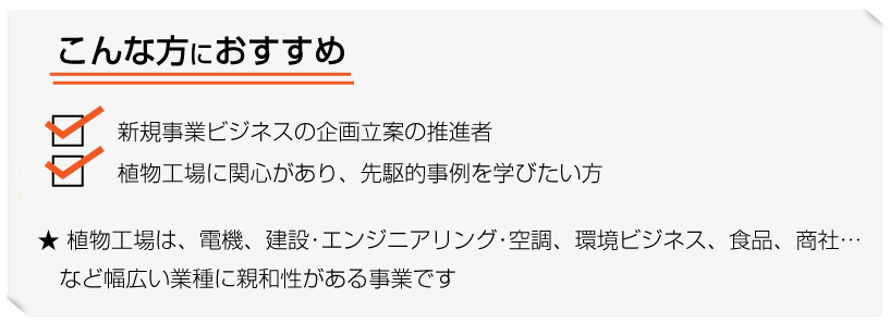 こんな方におすすめ...新規事業ビジネスの企画立案の推進者、植物工場に関心があり、先駆的事例を学びたい方。植物工場は、電機、建設･エンジニアリング･空調、環境ビジネス、食品、商社…
など幅広い業種に親和性がある事業です