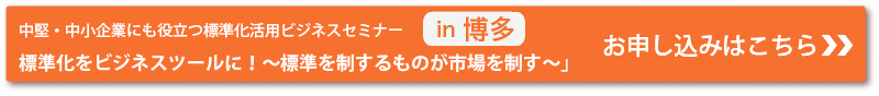 中堅・中小企業にも役立つ標準化活用ビジネスセミナー　IN 博多
「標準化をビジネスツールに！～標準を制するものが市場を制す～」